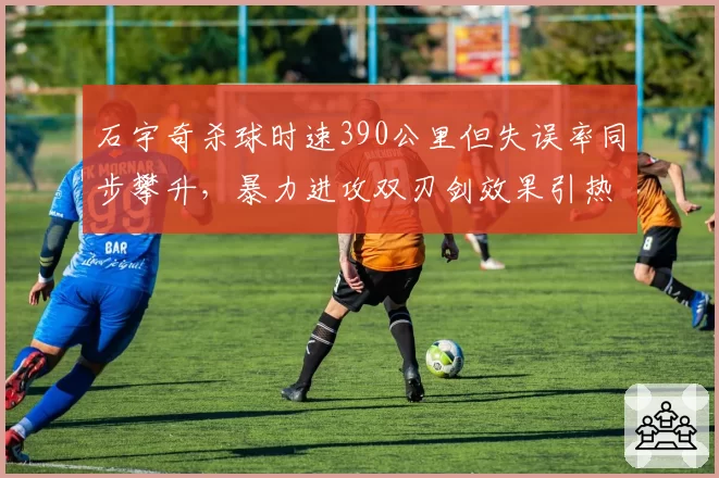 石宇奇杀球时速390公里但失误率同步攀升，暴力进攻双刃剑效果引热议