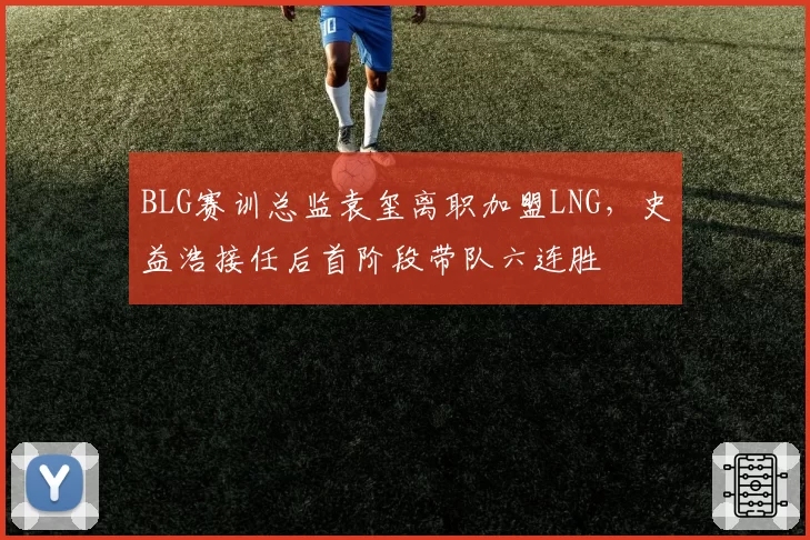 BLG赛训总监袁玺离职加盟LNG，史益浩接任后首阶段带队六连胜