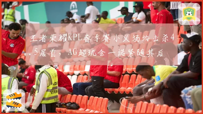 王者荣耀KPL春季赛小义场均击杀4.5居首,AG超玩会一诺紧随其后