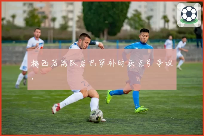 梅西若离队后巴萨补时获点引争议,