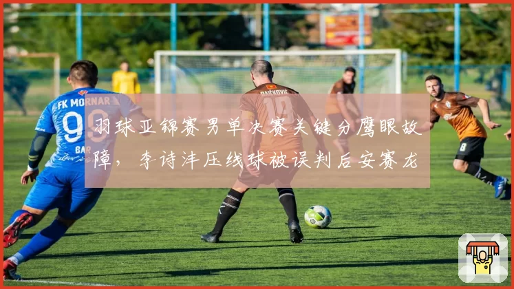 羽球亚锦赛男单决赛关键分鹰眼故障,李诗沣压线球被误判后安赛龙主动让分却遭裁判否决