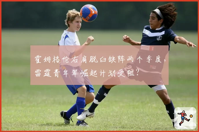 霍姆格伦右肩脱臼缺阵两个季度,雷霆青年军崛起计划受阻?
