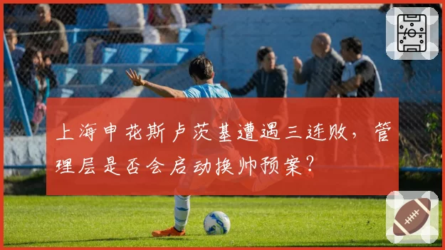 上海申花斯卢茨基遭遇三连败,管理层是否会启动换帅预案?