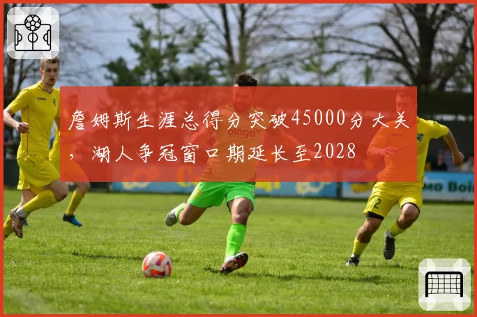 詹姆斯生涯总得分突破45000分大关,湖人争冠窗口期延长至2028