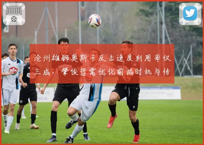 沧州雄狮奥斯卡反击速度利用率仅三成，肇俊哲需优化前插时机与传球提前量