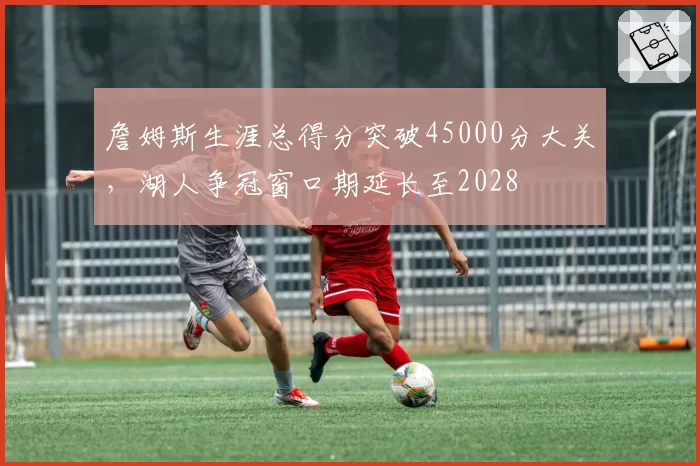 詹姆斯生涯总得分突破45000分大关,湖人争冠窗口期延长至2028