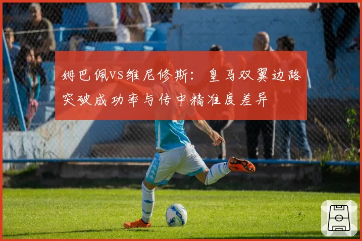 姆巴佩vs维尼修斯：皇马双翼边路突破成功率与传中精准度差异