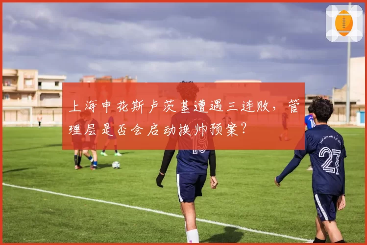 上海申花斯卢茨基遭遇三连败,管理层是否会启动换帅预案?