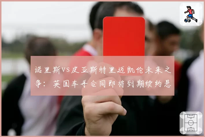 诺里斯vs皮亚斯特里迈凯伦未来之争:英国车手合同即将到期续约悬念