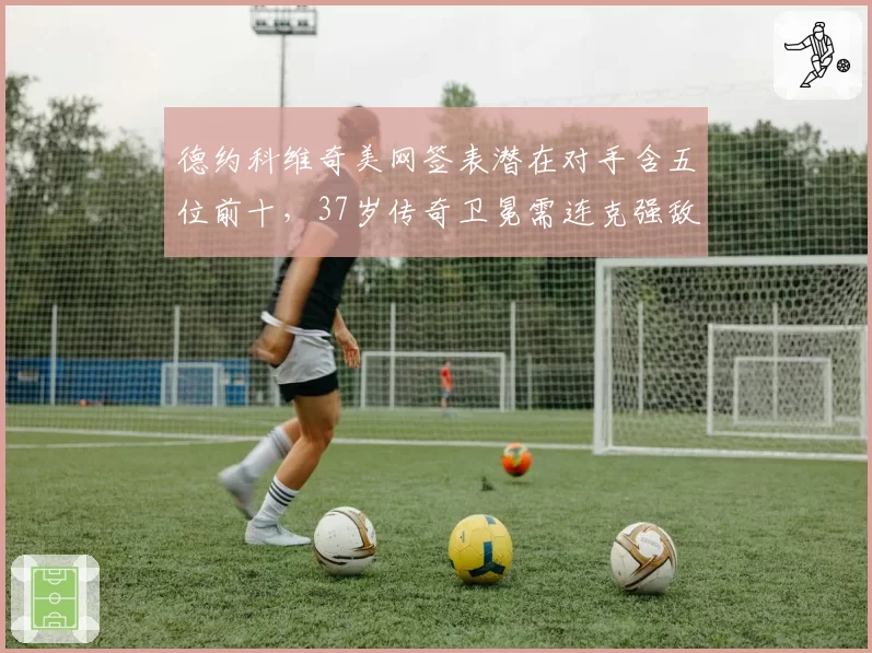 德约科维奇美网签表潜在对手含五位前十，37岁传奇卫冕需连克强敌