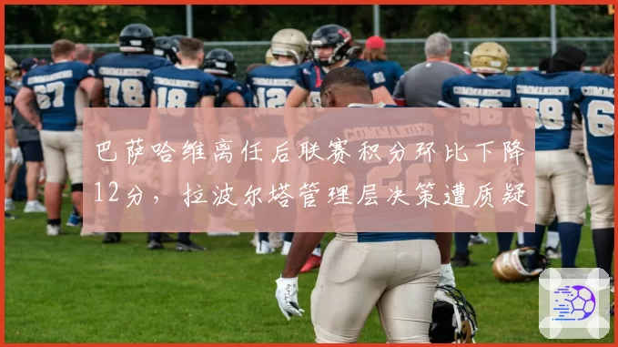 巴萨哈维离任后联赛积分环比下降12分,拉波尔塔管理层决策遭质疑