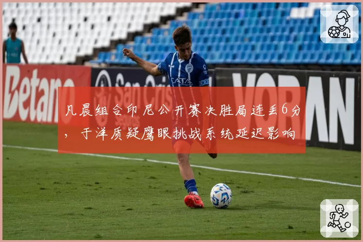 凡晨组合印尼公开赛决胜局连丢6分,于洋质疑鹰眼挑战系统延迟影响球员节奏