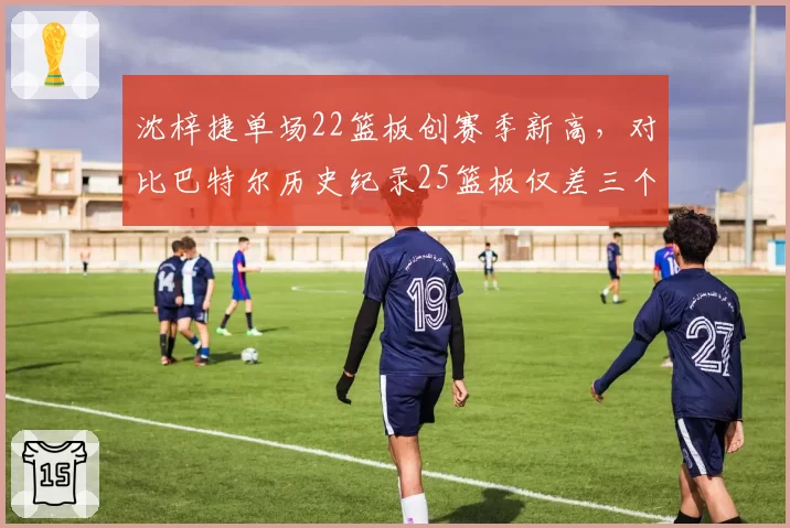 沈梓捷单场22篮板创赛季新高,对比巴特尔历史纪录25篮板仅差三个