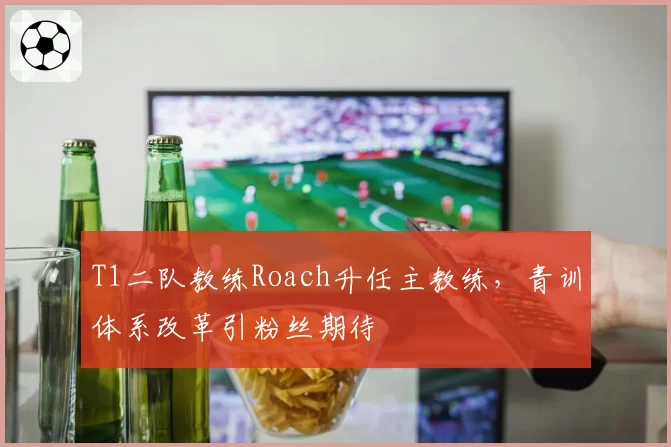 T1二队教练Roach升任主教练，青训体系改革引粉丝期待