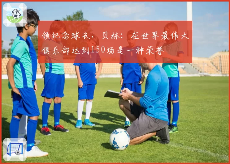 领纪念球衣,贝林:在世界最伟大俱乐部达到150场是一种荣誉