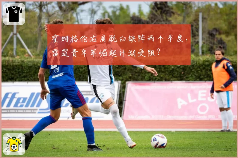霍姆格伦右肩脱臼缺阵两个季度，雷霆青年军崛起计划受阻？