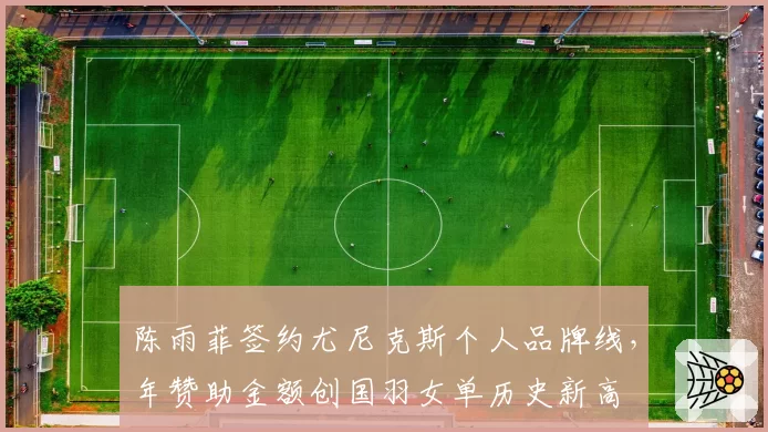 陈雨菲签约尤尼克斯个人品牌线,年赞助金额创国羽女单历史新高