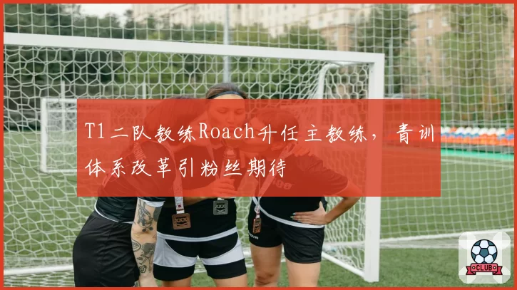 T1二队教练Roach升任主教练,青训体系改革引粉丝期待