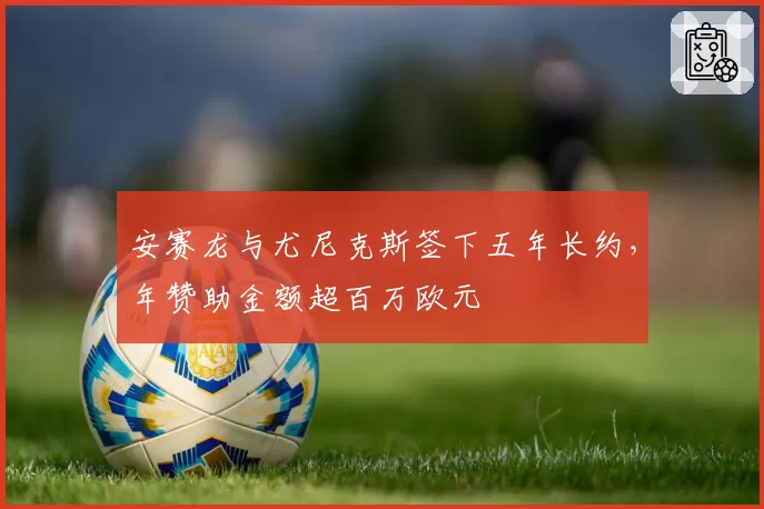 安赛龙与尤尼克斯签下五年长约,年赞助金额超百万欧元