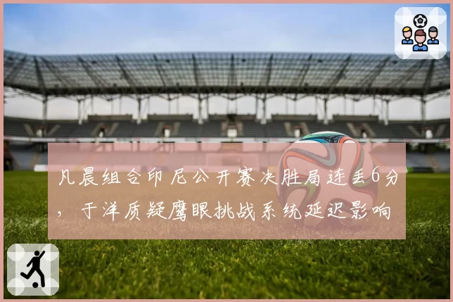 凡晨组合印尼公开赛决胜局连丢6分,于洋质疑鹰眼挑战系统延迟影响球员节奏