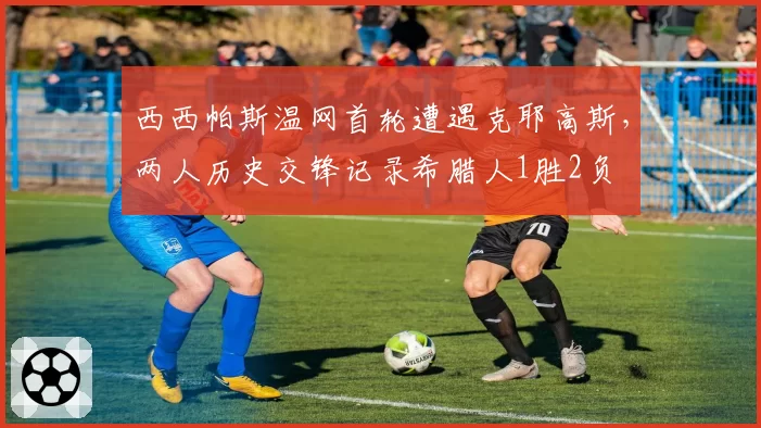 西西帕斯温网首轮遭遇克耶高斯，两人历史交锋记录希腊人1胜2负