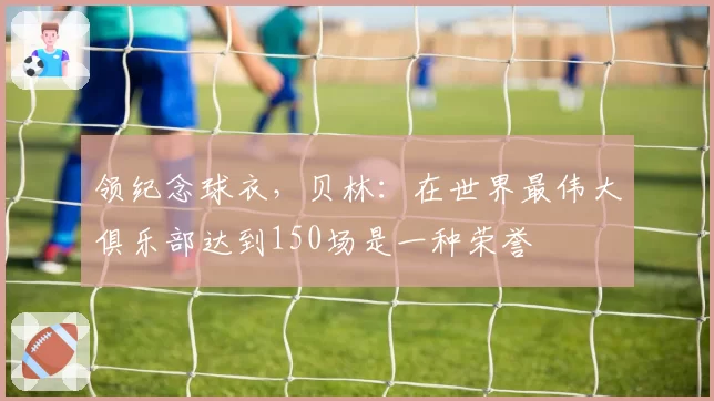 领纪念球衣,贝林:在世界最伟大俱乐部达到150场是一种荣誉