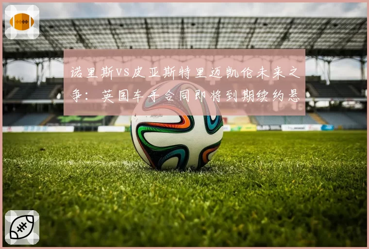 诺里斯vs皮亚斯特里迈凯伦未来之争:英国车手合同即将到期续约悬念