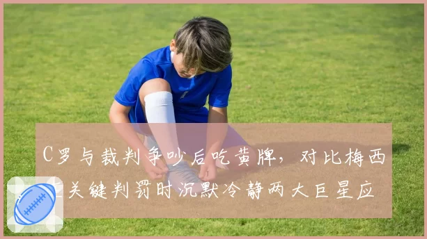 C罗与裁判争吵后吃黄牌，对比梅西在关键判罚时沉默冷静两大巨星应对方式迥异