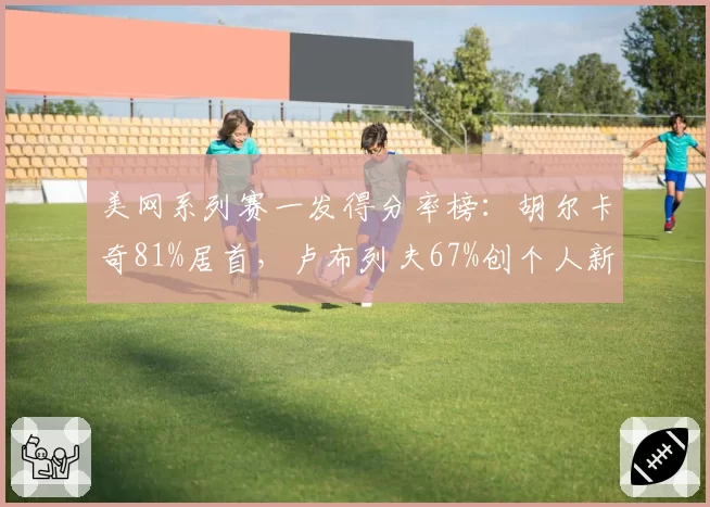 美网系列赛一发得分率榜：胡尔卡奇81%居首，卢布列夫67%创个人新低