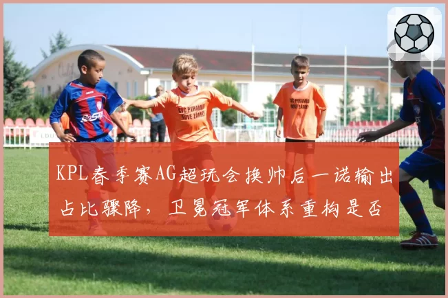 KPL春季赛AG超玩会换帅后一诺输出占比骤降，卫冕冠军体系重构是否操之过急？