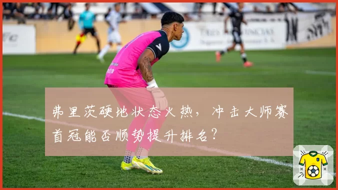弗里茨硬地状态火热,冲击大师赛首冠能否顺势提升排名?
