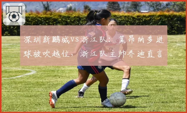 深圳新鹏城vs浙江队：莱昂纳多进球被吹越位，浙江队主帅乔迪直言VAR划线错误