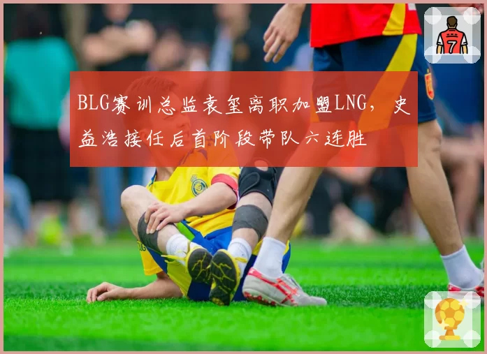 BLG赛训总监袁玺离职加盟LNG，史益浩接任后首阶段带队六连胜