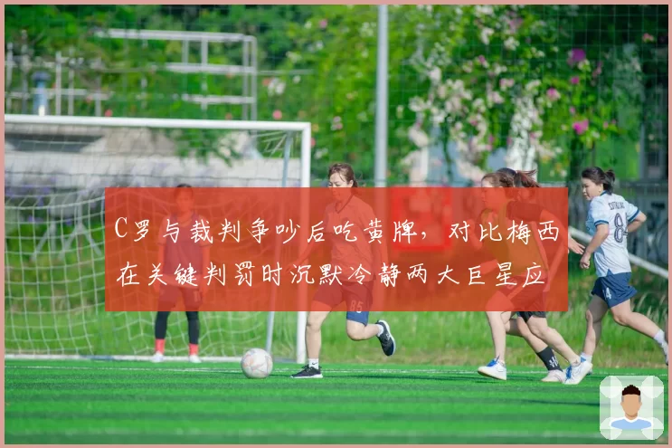 C罗与裁判争吵后吃黄牌，对比梅西在关键判罚时沉默冷静两大巨星应对方式迥异