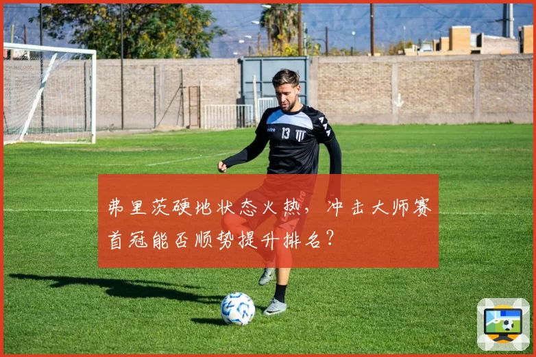 弗里茨硬地状态火热,冲击大师赛首冠能否顺势提升排名?